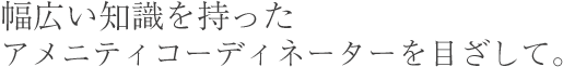 幅広い知識を持った アメニティコーディネーターを目ざして。