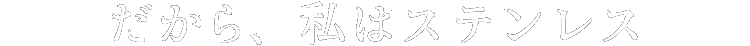 だから、私はステンレス
