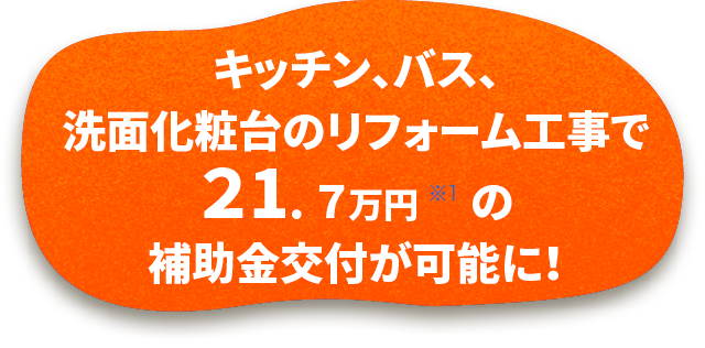 キッチン、バス、洗面化粧台のリフォーム工事で21.7万円 ※1 の補助金交付が可能に!