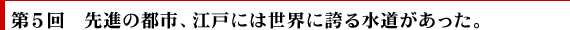 第5回　先進の都市、江戸には世界に誇る水道があった。