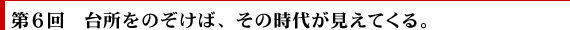 第6回　台所をのぞけば、その時代が見えてくる。
