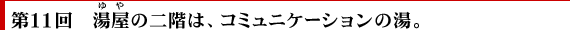 第11回　湯屋の二階は、コミュニケーションの湯。