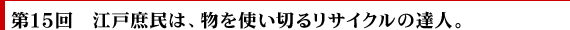 第15回　江戸庶民は、物を使い切るリサイクルの達人。