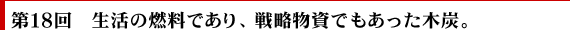 第18回　生活の燃料であり、戦略物資でもあった木炭。
