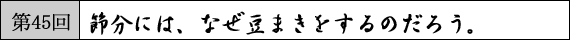 第45回　節分には、なぜ豆まきをするのだろう。