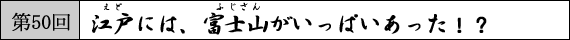 第50回　江戸には、富士山がいっぱいあった！？