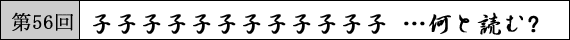 第56回 子子子子子子子子子子子子 …何と読む?