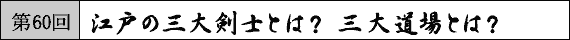 第60回 江戸の三大剣士とは？　三大道場とは？