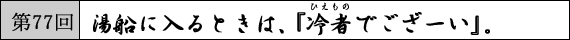 第77回 湯船に入るときは、『冷者でござーい』。