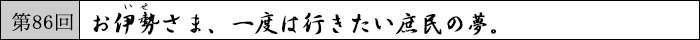 第86回 お伊勢さま、一度は行きたい庶民の夢。