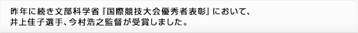 昨年に続き文部科学省『国際競技大会優秀者表彰』において、井上佳子選手、今村浩之選手が受賞しました。
