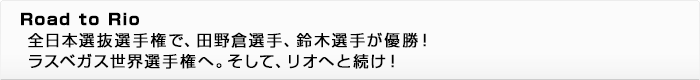 Road to Rio 全日本選抜選手権で、田野倉選手、鈴木選手が優勝！ ラスベガス世界選手権へ。そして、リオへと続け！