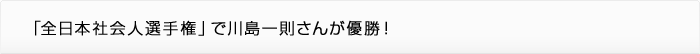 「全日本社会人選手権」で川島一則さんが優勝！
