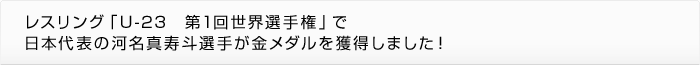 レスリング「U-23　第1回世界選手権」で日本代表の河名真寿斗選手が金メダルを獲得しました！