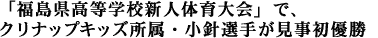 「福島県高等学校新人体育大会」で、
クリナップキッズ所属・小針選手が見事初優勝